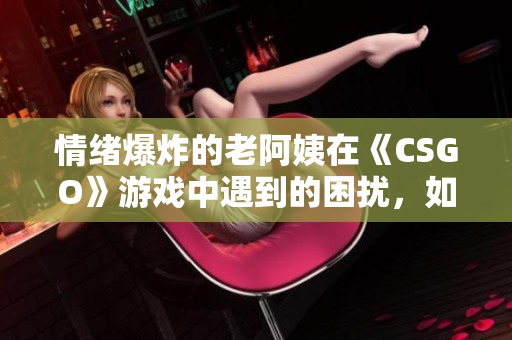情绪爆炸的老阿姨在《CSGO》游戏中遇到的困扰，如何化解？