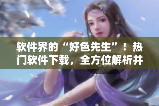 软件界的“好色先生”！热门软件下载，全方位解析并推荐