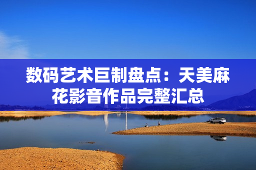数码艺术巨制盘点：天美麻花影音作品完整汇总