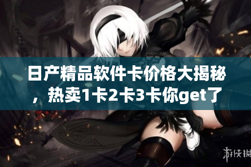 日产精品软件卡价格大揭秘，热卖1卡2卡3卡你get了吗？