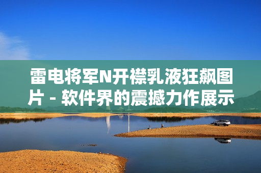 雷电将军N开襟乳液狂飙图片 - 软件界的震撼力作展示！