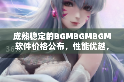 成熟稳定的BGMBGMBGM软件价格公布，性能优越，功能丰富，性价比超高