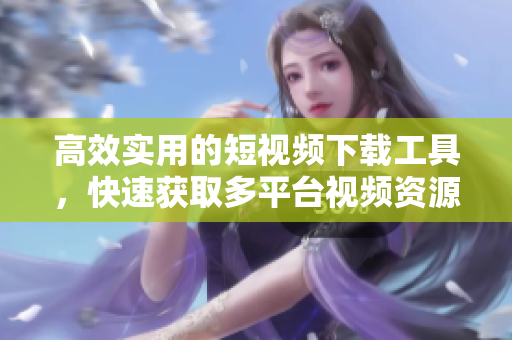 高效实用的短视频下载工具，快速获取多平台视频资源