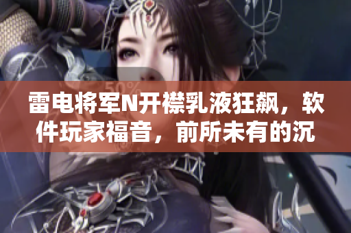 雷电将军N开襟乳液狂飙，软件玩家福音，前所未有的沉浸体验！
