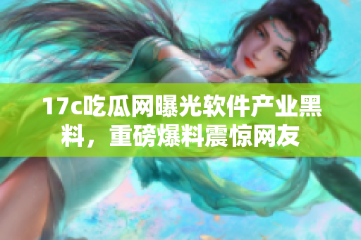 17c吃瓜网曝光软件产业黑料，重磅爆料震惊网友