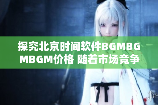 探究北京时间软件BGMBGMBGM价格 随着市场竞争，能否扩大优势？