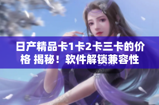 日产精品卡1卡2卡三卡的价格 揭秘！软件解锁兼容性和功能技术探究