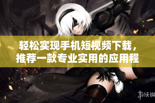 轻松实现手机短视频下载，推荐一款专业实用的应用程序