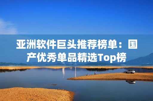 亚洲软件巨头推荐榜单：国产优秀单品精选Top榜