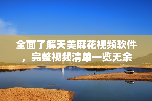 全面了解天美麻花视频软件，完整视频清单一览无余