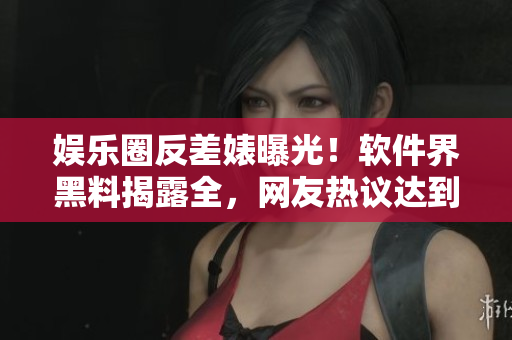 娱乐圈反差婊曝光！软件界黑料揭露全，网友热议达到万里长征