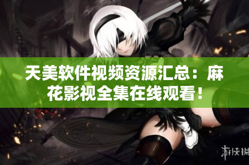 天美软件视频资源汇总：麻花影视全集在线观看！