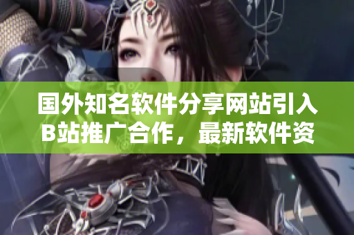 国外知名软件分享网站引入B站推广合作，最新软件资源一网打尽