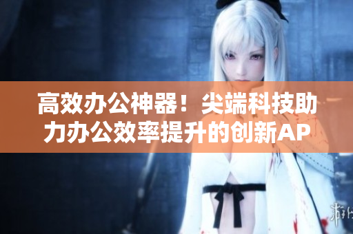 高效办公神器！尖端科技助力办公效率提升的创新APP