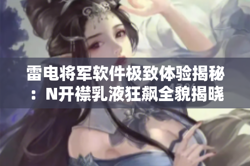 雷电将军软件极致体验揭秘：N开襟乳液狂飙全貌揭晓