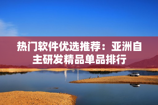 热门软件优选推荐：亚洲自主研发精品单品排行