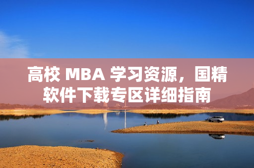 高校 MBA 学习资源，国精软件下载专区详细指南