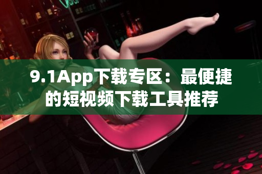 9.1App下载专区：最便捷的短视频下载工具推荐