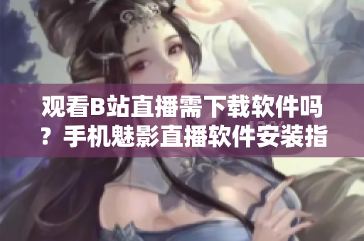 观看B站直播需下载软件吗？手机魅影直播软件安装指南
