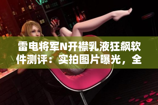 雷电将军N开襟乳液狂飙软件测评：实拍图片曝光，全方位解析其性能与特色