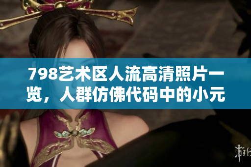 798艺术区人流高清照片一览，人群仿佛代码中的小元素