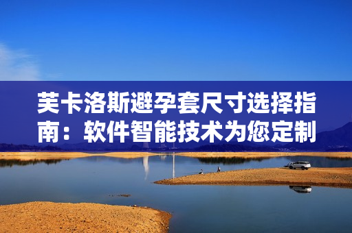 芙卡洛斯避孕套尺寸选择指南：软件智能技术为您定制最合适的尺码