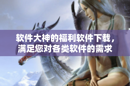 软件大神的福利软件下载，满足您对各类软件的需求