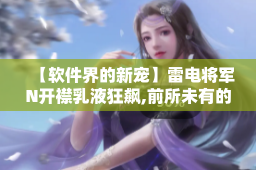 【软件界的新宠】雷电将军N开襟乳液狂飙,前所未有的软件体验揭晓!
