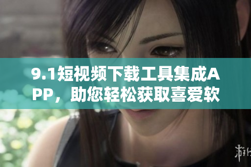 9.1短视频下载工具集成APP，助您轻松获取喜爱软件