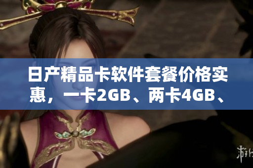 日产精品卡软件套餐价格实惠，一卡2GB、两卡4GB、三卡6GB任您选择