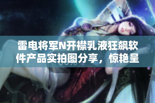 雷电将军N开襟乳液狂飙软件产品实拍图分享，惊艳呈现最新科技！