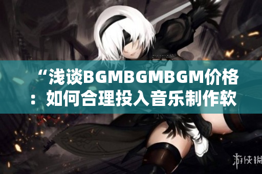 “浅谈BGMBGMBGM价格：如何合理投入音乐制作软件中”