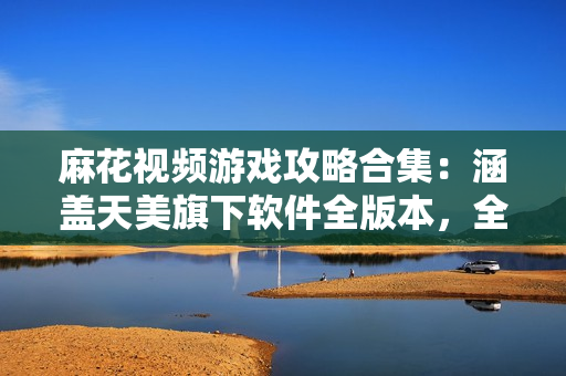 麻花视频游戏攻略合集：涵盖天美旗下软件全版本，全方位解析，手把手教学