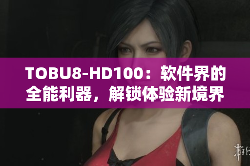 TOBU8-HD100：软件界的全能利器，解锁体验新境界