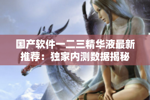 国产软件一二三精华液最新推荐：独家内测数据揭秘