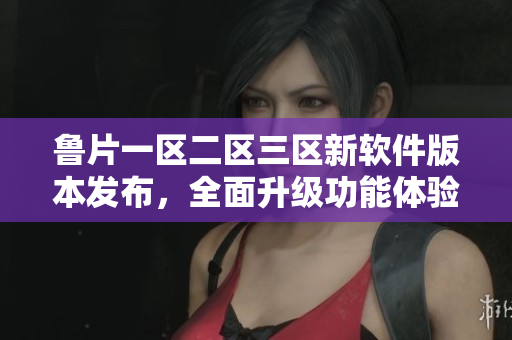 鲁片一区二区三区新软件版本发布，全面升级功能体验