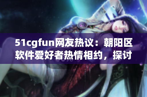 51cgfun网友热议：朝阳区软件爱好者热情相约，探讨最新科技创意