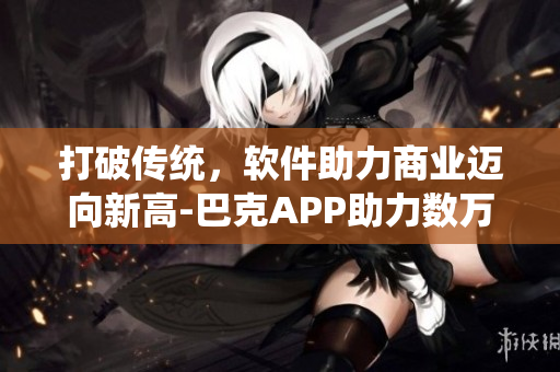 打破传统，软件助力商业迈向新高-巴克APP助力数万企业提升效率