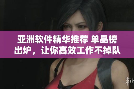 亚洲软件精华推荐 单品榜出炉，让你高效工作不掉队!