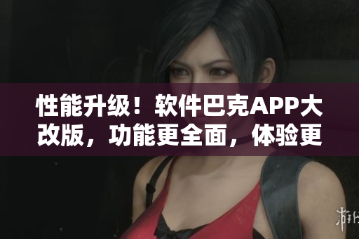 性能升级！软件巴克APP大改版，功能更全面，体验更流畅