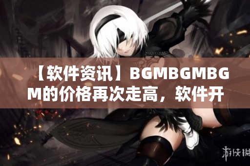 【软件资讯】BGMBGMBGM的价格再次走高，软件开发者需要面对的挑战