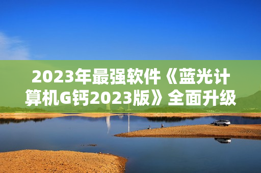 2023年最强软件《蓝光计算机G钙2023版》全面升级