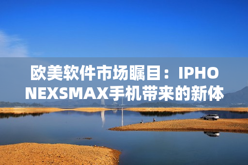 欧美软件市场瞩目：IPHONEXSMAX手机带来的新体验