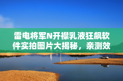 雷电将军N开襟乳液狂飙软件实拍图片大揭秘，亲测效果揭秘！