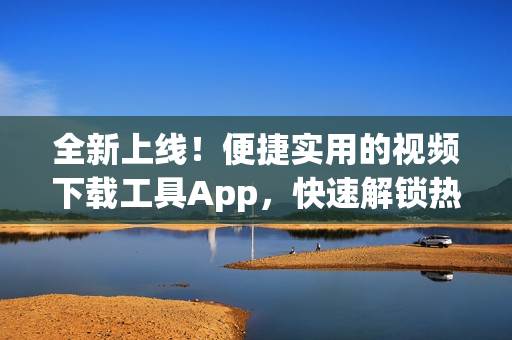 全新上线！便捷实用的视频下载工具App，快速解锁热门短视频资源