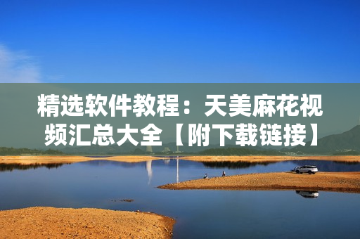 精选软件教程：天美麻花视频汇总大全【附下载链接】