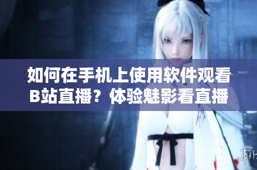 如何在手机上使用软件观看B站直播？体验魅影看直播功能全解析