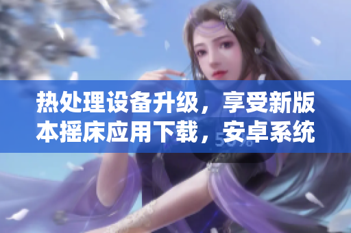 热处理设备升级，享受新版本摇床应用下载，安卓系统完美支持
