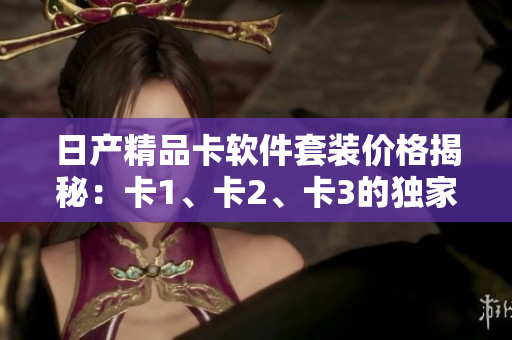 日产精品卡软件套装价格揭秘：卡1、卡2、卡3的独家优惠活动