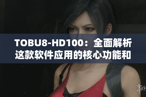 TOBU8-HD100：全面解析这款软件应用的核心功能和优势